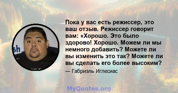 Пока у вас есть режиссер, это ваш отзыв. Режиссер говорит вам: «Хорошо. Это было здорово! Хорошо. Можем ли мы немного добавить? Можете ли вы изменить это так? Можете ли вы сделать его более высоким?