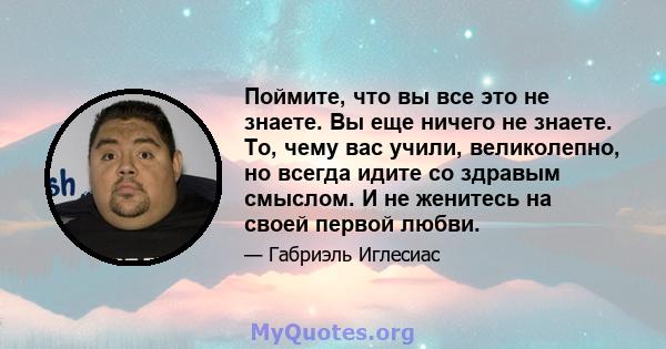 Поймите, что вы все это не знаете. Вы еще ничего не знаете. То, чему вас учили, великолепно, но всегда идите со здравым смыслом. И не женитесь на своей первой любви.