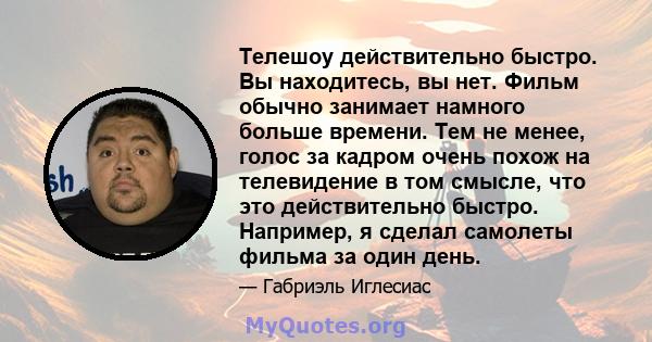 Телешоу действительно быстро. Вы находитесь, вы нет. Фильм обычно занимает намного больше времени. Тем не менее, голос за кадром очень похож на телевидение в том смысле, что это действительно быстро. Например, я сделал