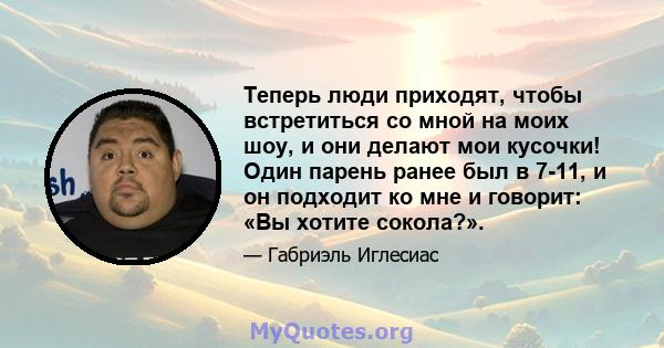 Теперь люди приходят, чтобы встретиться со мной на моих шоу, и они делают мои кусочки! Один парень ранее был в 7-11, и он подходит ко мне и говорит: «Вы хотите сокола?».