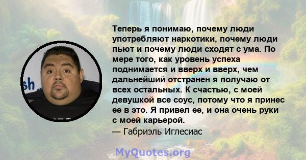 Теперь я понимаю, почему люди употребляют наркотики, почему люди пьют и почему люди сходят с ума. По мере того, как уровень успеха поднимается и вверх и вверх, чем дальнейший отстранен я получаю от всех остальных. К