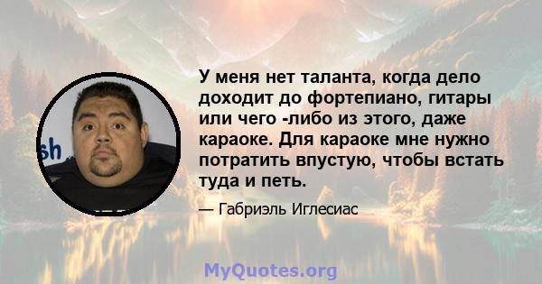 У меня нет таланта, когда дело доходит до фортепиано, гитары или чего -либо из этого, даже караоке. Для караоке мне нужно потратить впустую, чтобы встать туда и петь.