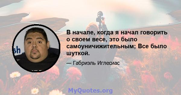 В начале, когда я начал говорить о своем весе, это было самоуничижительным; Все было шуткой.