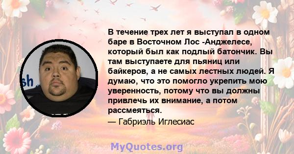 В течение трех лет я выступал в одном баре в Восточном Лос -Анджелесе, который был как подлый батончик. Вы там выступаете для пьяниц или байкеров, а не самых лестных людей. Я думаю, что это помогло укрепить мою