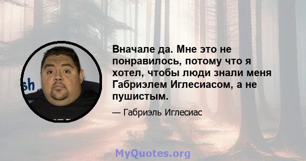 Вначале да. Мне это не понравилось, потому что я хотел, чтобы люди знали меня Габриэлем Иглесиасом, а не пушистым.