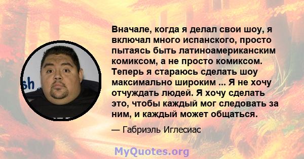 Вначале, когда я делал свои шоу, я включал много испанского, просто пытаясь быть латиноамериканским комиксом, а не просто комиксом. Теперь я стараюсь сделать шоу максимально широким ... Я не хочу отчуждать людей. Я хочу 