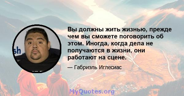 Вы должны жить жизнью, прежде чем вы сможете поговорить об этом. Иногда, когда дела не получаются в жизни, они работают на сцене.