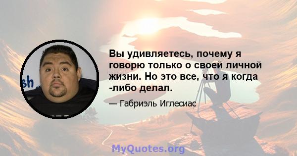 Вы удивляетесь, почему я говорю только о своей личной жизни. Но это все, что я когда -либо делал.