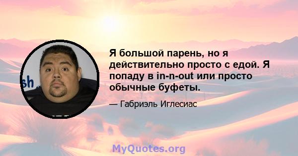 Я большой парень, но я действительно просто с едой. Я попаду в in-n-out или просто обычные буфеты.