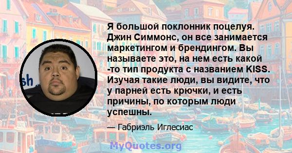 Я большой поклонник поцелуя. Джин Симмонс, он все занимается маркетингом и брендингом. Вы называете это, на нем есть какой -то тип продукта с названием KISS. Изучая такие люди, вы видите, что у парней есть крючки, и