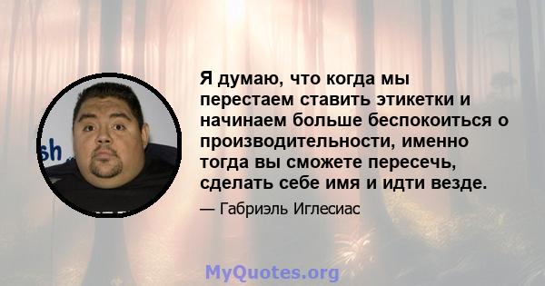 Я думаю, что когда мы перестаем ставить этикетки и начинаем больше беспокоиться о производительности, именно тогда вы сможете пересечь, сделать себе имя и идти везде.