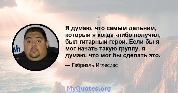 Я думаю, что самым дальним, который я когда -либо получил, был гитарный герой. Если бы я мог начать такую ​​группу, я думаю, что мог бы сделать это.