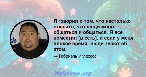 Я говорил о том, что настолько открыто, что люди могут общаться и общаться. Я все поместил [в сеть], и если у меня плохое время, люди знают об этом.