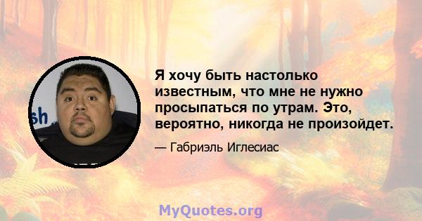 Я хочу быть настолько известным, что мне не нужно просыпаться по утрам. Это, вероятно, никогда не произойдет.