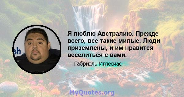 Я люблю Австралию. Прежде всего, все такие милые. Люди приземлены, и им нравится веселиться с вами.