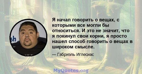 Я начал говорить о вещах, с которыми все могли бы относиться. И это не значит, что я покинул свои корни, я просто нашел способ говорить о вещах в широком смысле.