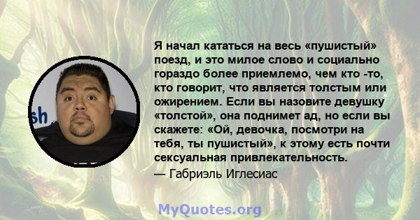 Я начал кататься на весь «пушистый» поезд, и это милое слово и социально гораздо более приемлемо, чем кто -то, кто говорит, что является толстым или ожирением. Если вы назовите девушку «толстой», она поднимет ад, но