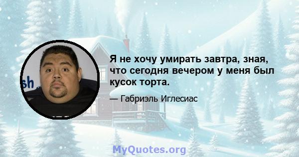 Я не хочу умирать завтра, зная, что сегодня вечером у меня был кусок торта.