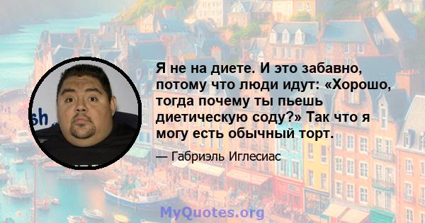 Я не на диете. И это забавно, потому что люди идут: «Хорошо, тогда почему ты пьешь диетическую соду?» Так что я могу есть обычный торт.