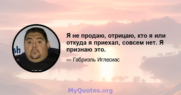 Я не продаю, отрицаю, кто я или откуда я приехал, совсем нет. Я признаю это.