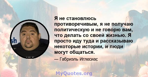 Я не становлюсь противоречивым, я не получаю политическую и не говорю вам, что делать со своей жизнью. Я просто иду туда и рассказываю некоторые истории, и люди могут общаться.