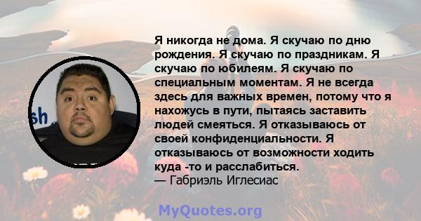 Я никогда не дома. Я скучаю по дню рождения. Я скучаю по праздникам. Я скучаю по юбилеям. Я скучаю по специальным моментам. Я не всегда здесь для важных времен, потому что я нахожусь в пути, пытаясь заставить людей