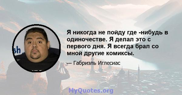 Я никогда не пойду где -нибудь в одиночестве. Я делал это с первого дня. Я всегда брал со мной другие комиксы.