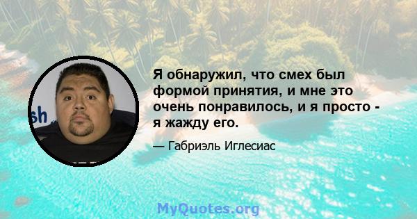 Я обнаружил, что смех был формой принятия, и мне это очень понравилось, и я просто - я жажду его.