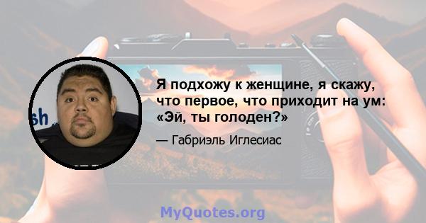 Я подхожу к женщине, я скажу, что первое, что приходит на ум: «Эй, ты голоден?»