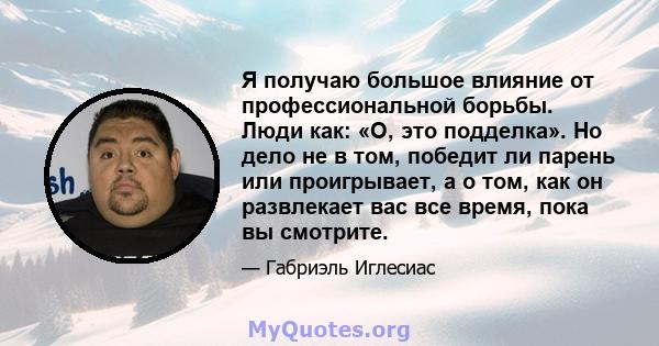 Я получаю большое влияние от профессиональной борьбы. Люди как: «О, это подделка». Но дело не в том, победит ли парень или проигрывает, а о том, как он развлекает вас все время, пока вы смотрите.