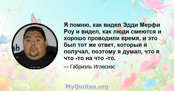 Я помню, как видел Эдди Мерфи Роу и видел, как люди смеются и хорошо проводили время, и это был тот же ответ, который я получал, поэтому я думал, что я что -то на что -то.