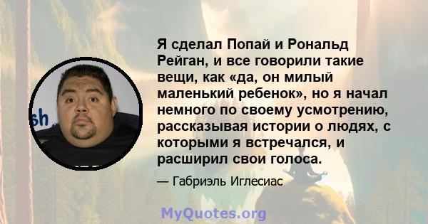 Я сделал Попай и Рональд Рейган, и все говорили такие вещи, как «да, он милый маленький ребенок», но я начал немного по своему усмотрению, рассказывая истории о людях, с которыми я встречался, и расширил свои голоса.