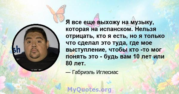 Я все еще выхожу на музыку, которая на испанском. Нельзя отрицать, кто я есть, но я только что сделал это туда, где мое выступление, чтобы кто -то мог понять это - будь вам 10 лет или 80 лет.