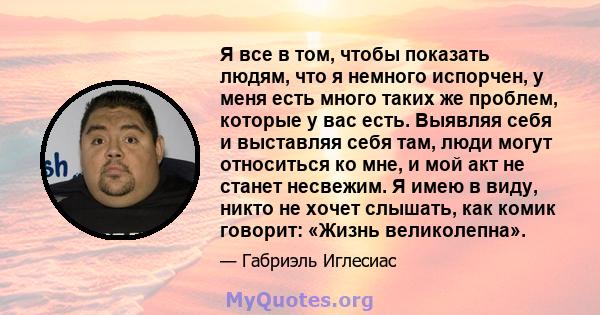 Я все в том, чтобы показать людям, что я немного испорчен, у меня есть много таких же проблем, которые у вас есть. Выявляя себя и выставляя себя там, люди могут относиться ко мне, и мой акт не станет несвежим. Я имею в