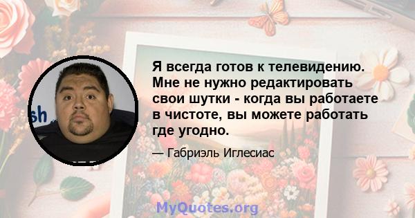 Я всегда готов к телевидению. Мне не нужно редактировать свои шутки - когда вы работаете в чистоте, вы можете работать где угодно.