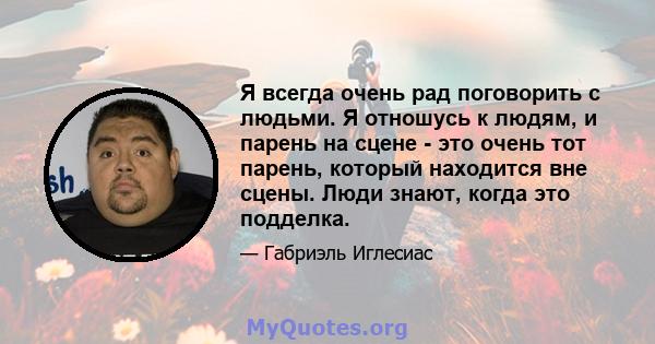 Я всегда очень рад поговорить с людьми. Я отношусь к людям, и парень на сцене - это очень тот парень, который находится вне сцены. Люди знают, когда это подделка.