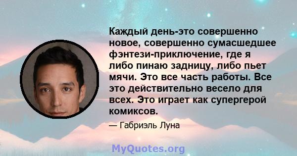 Каждый день-это совершенно новое, совершенно сумасшедшее фэнтези-приключение, где я либо пинаю задницу, либо пьет мячи. Это все часть работы. Все это действительно весело для всех. Это играет как супергерой комиксов.