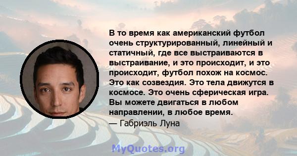 В то время как американский футбол очень структурированный, линейный и статичный, где все выстраиваются в выстраивание, и это происходит, и это происходит, футбол похож на космос. Это как созвездия. Это тела движутся в