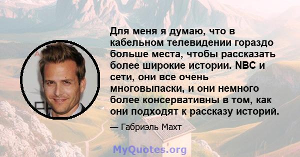 Для меня я думаю, что в кабельном телевидении гораздо больше места, чтобы рассказать более широкие истории. NBC и сети, они все очень многовыпаски, и они немного более консервативны в том, как они подходят к рассказу