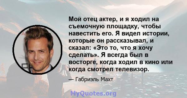 Мой отец актер, и я ходил на съемочную площадку, чтобы навестить его. Я видел истории, которые он рассказывал, и сказал: «Это то, что я хочу сделать». Я всегда был в восторге, когда ходил в кино или когда смотрел