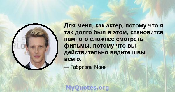 Для меня, как актер, потому что я так долго был в этом, становится намного сложнее смотреть фильмы, потому что вы действительно видите швы всего.