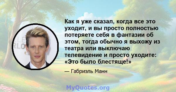 Как я уже сказал, когда все это уходит, и вы просто полностью потеряете себя в фантазии об этом, тогда обычно я выхожу из театра или выключаю телевидение и просто уходите: «Это было блестяще!»