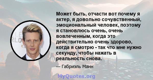 Может быть, отчасти вот почему я актер, я довольно сочувственный, эмоциональный человек, поэтому я становлюсь очень, очень вовлеченным, когда это действительно очень здорово, когда я смотрю - так что мне нужно секунду,