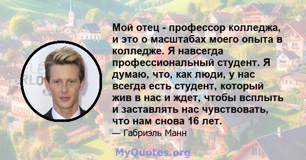 Мой отец - профессор колледжа, и это о масштабах моего опыта в колледже. Я навсегда профессиональный студент. Я думаю, что, как люди, у нас всегда есть студент, который жив в нас и ждет, чтобы всплыть и заставлять нас