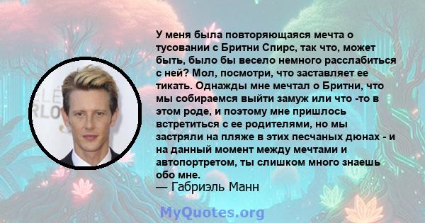 У меня была повторяющаяся мечта о тусовании с Бритни Спирс, так что, может быть, было бы весело немного расслабиться с ней? Мол, посмотри, что заставляет ее тикать. Однажды мне мечтал о Бритни, что мы собираемся выйти