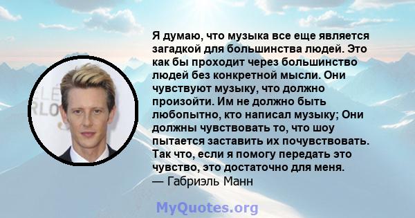 Я думаю, что музыка все еще является загадкой для большинства людей. Это как бы проходит через большинство людей без конкретной мысли. Они чувствуют музыку, что должно произойти. Им не должно быть любопытно, кто написал 