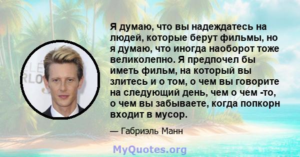 Я думаю, что вы надеждатесь на людей, которые берут фильмы, но я думаю, что иногда наоборот тоже великолепно. Я предпочел бы иметь фильм, на который вы злитесь и о том, о чем вы говорите на следующий день, чем о чем