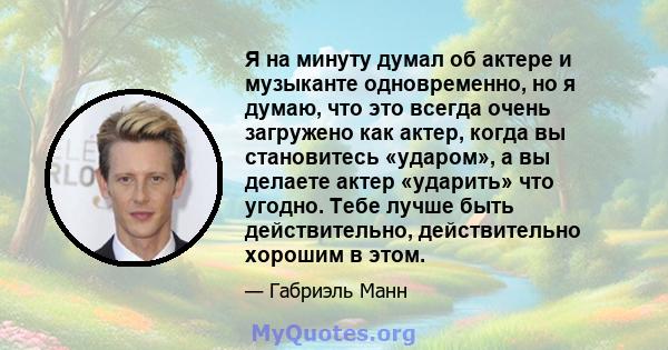 Я на минуту думал об актере и музыканте одновременно, но я думаю, что это всегда очень загружено как актер, когда вы становитесь «ударом», а вы делаете актер «ударить» что угодно. Тебе лучше быть действительно,