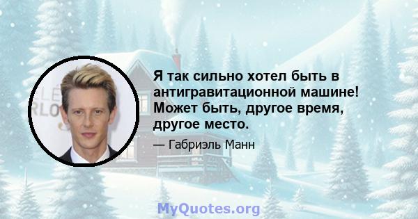 Я так сильно хотел быть в антигравитационной машине! Может быть, другое время, другое место.