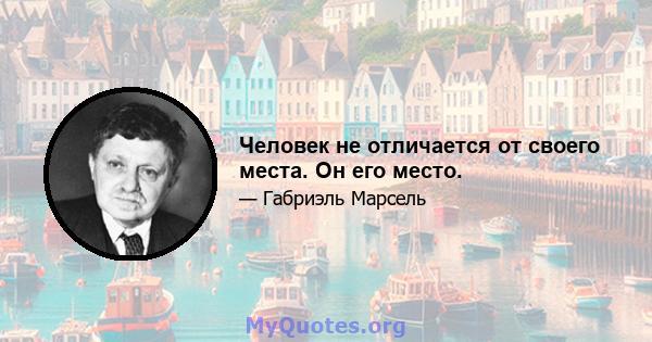 Человек не отличается от своего места. Он его место.